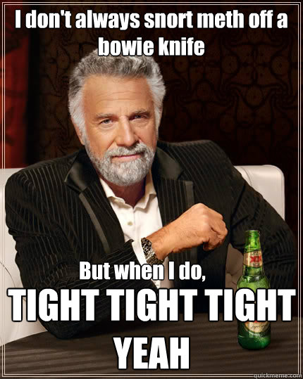 I don't always snort meth off a bowie knife But when I do,  TIGHT TIGHT TIGHT 
YEAH  The Most Interesting Man In The World