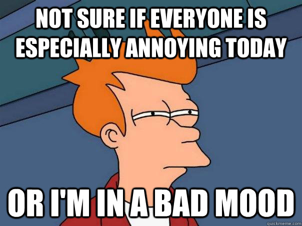 Not sure if everyone is especially annoying today Or I'm in a bad mood  Futurama Fry