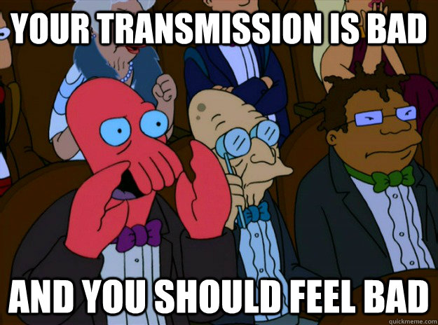 Your transmission is bad And you should feel bad  And you should feel bad