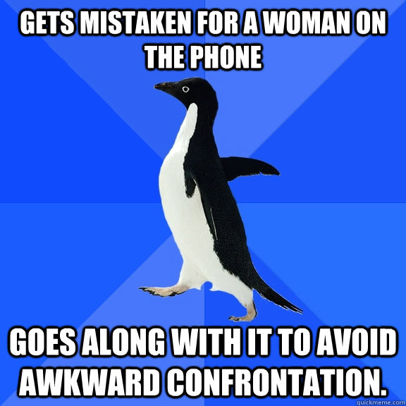 Gets mistaken for a woman on the phone goes along with it to avoid awkward confrontation.   Socially Awkward Penguin