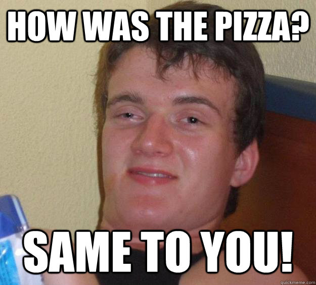 How was the pizza? Same to you!  10 Guy