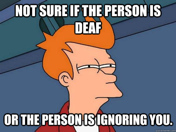 Not sure if the person is deaf Or the person is ignoring you.  Futurama Fry