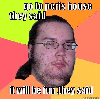           GO TO PERIS HOUSE THEY SAID                             IT WILL BE FUN ,THEY SAID Butthurt Dweller