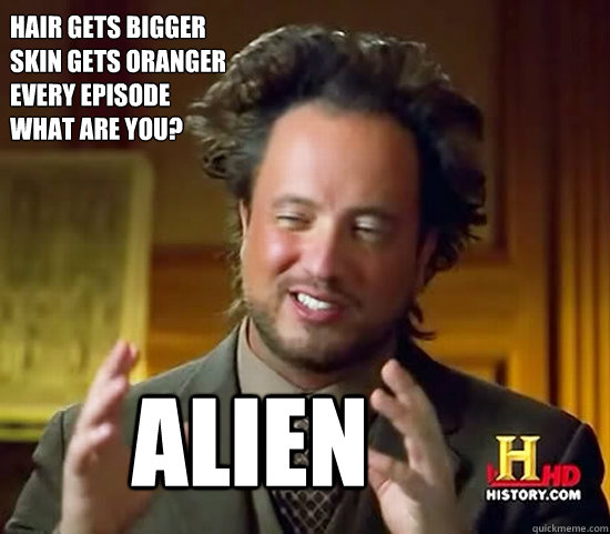 hair gets bigger 
skin gets oranger 
every episode
what are you? alien  Ancient Aliens