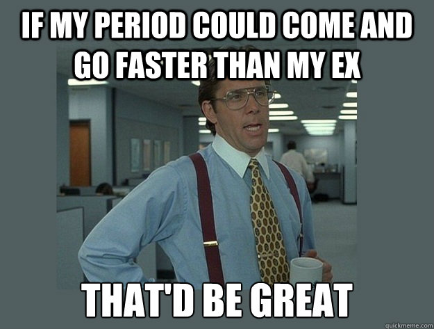 If my period could come and go faster than my ex That'd be great  Office Space Lumbergh