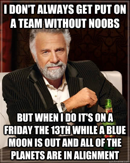 I don't always get put on a team without noobs but when I do it's on a friday the 13th while a blue moon is out and all of the planets are in alignment  The Most Interesting Man In The World