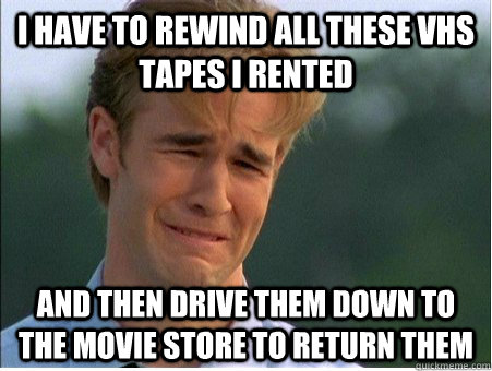 i have to rewind all these vhs tapes i rented and then drive them down to the movie store to return them  1990s Problems