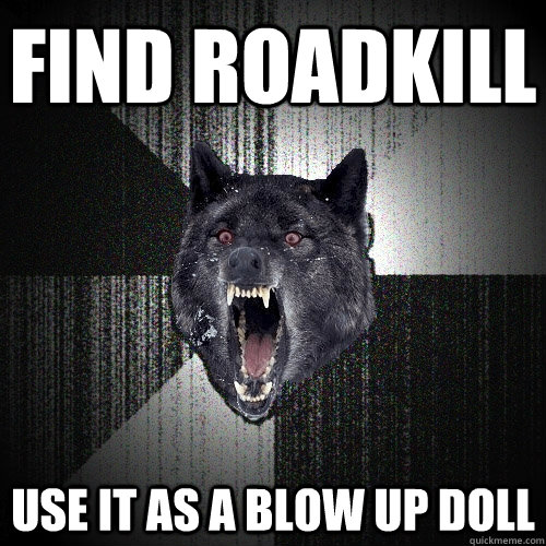 find roadkill use it as a blow up doll  Insanity Wolf