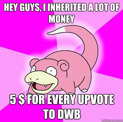 Hey guys, i inherited a lot of money 5 $ for every upvote to DWB  Slowpoke