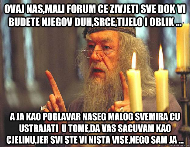 Ovaj nas,mali forum ce zivjeti sve dok vi budete njegov duh,srce,tijelo i oblik ... A ja kao poglavar naseg malog svemira cu ustrajati  u tome,da vas sacuvam kao cjelinu,jer svi ste vi nista vise,nego sam ja ...  Scumbag Dumbledore