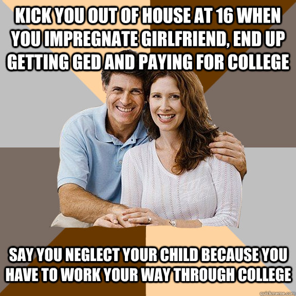 Kick you out of house at 16 when you impregnate girlfriend, end up getting GED and paying for college Say you neglect your child because you have to work your way through college  Scumbag Parents