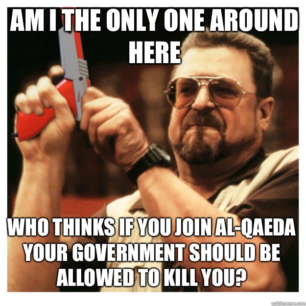 am i the only one around here Who thinks if you join Al-Qaeda your government should be allowed to kill you?  John Goodman