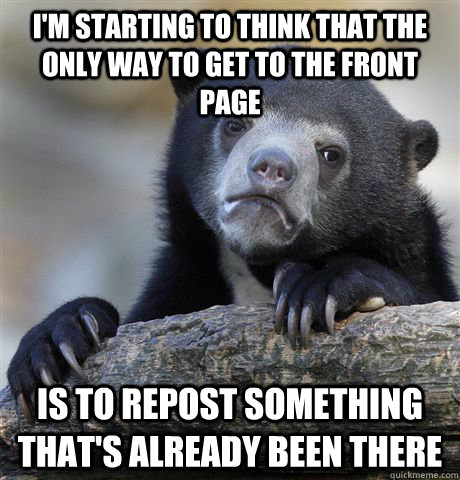 I'm starting to think that the only way to get to the front page is to repost something that's already been there  Confession Bear