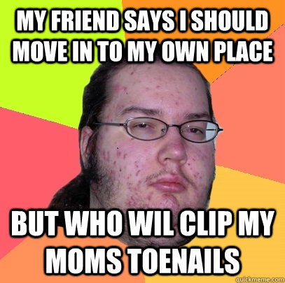 my friend says i should move in to my own place but who wil clip my moms toenails  Butthurt Dweller