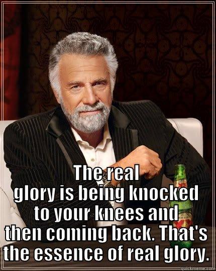 I contend that not only can you laugh at adversity, but it is essential to do so if you are to deal with setbacks without defeat. -  THE REAL GLORY IS BEING KNOCKED TO YOUR KNEES AND THEN COMING BACK. THAT'S THE ESSENCE OF REAL GLORY. The Most Interesting Man In The World