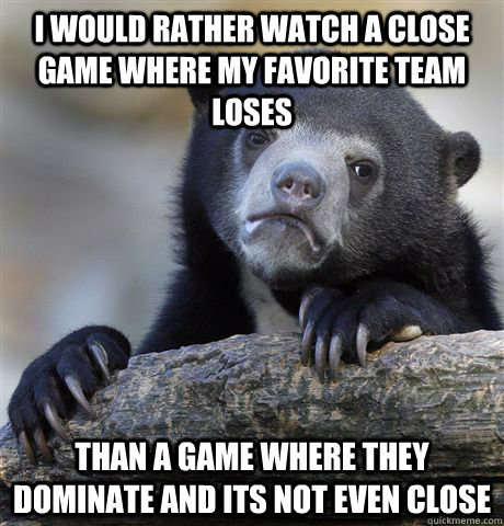 I would rather watch a close game where my favorite team loses Than a game where they dominate and its not even close  Confession Bear