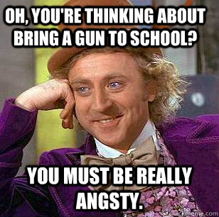 Oh, you're thinking about bring a gun to school? You must be really angsty. - Oh, you're thinking about bring a gun to school? You must be really angsty.  Condescending Wonka