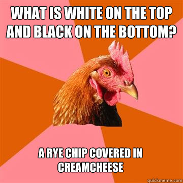 What is white on the top and black on the bottom? A rye chip covered in creamcheese  Anti-Joke Chicken