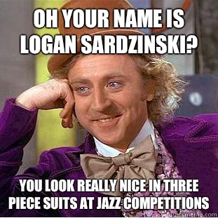 Oh your name is Logan Sardzinski? You look really nice in three piece suits at jazz competitions  Condescending Wonka