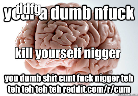 your a dumb nfuck you dumb shit cunt fuck nigger teh teh teh teh teh reddit.com/r/cum kill yourself nigger ddfg  Scumbag Brain