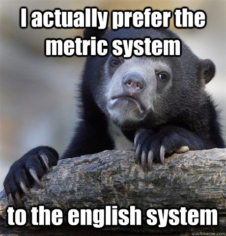 I actually prefer the metric system  to the english system  Confession Bear