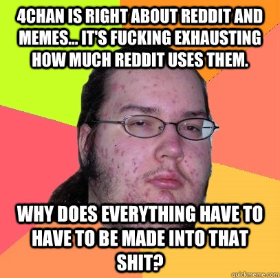 4chan is right about reddit and memes... it's fucking exhausting how much reddit uses them. Why does everything have to have to be made into that shit?  Butthurt Dweller