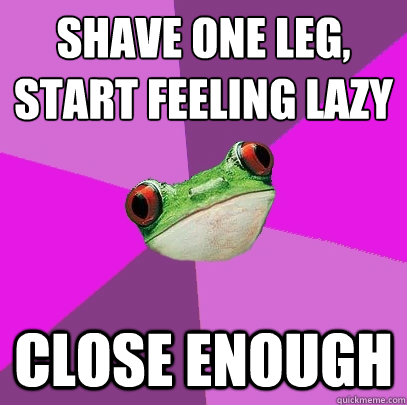 shave one leg, 
start feeling lazy close enough  Foul Bachelorette Frog