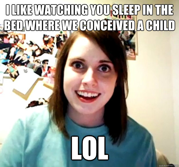 i like watching you sleep in the bed where we conceived a child  lol  Overly Attached Girlfriend