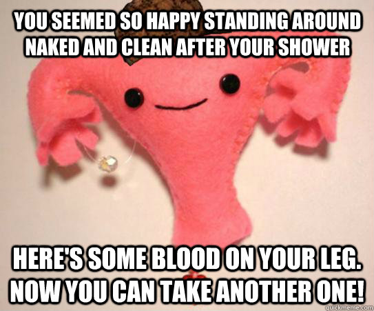 You seemed so happy standing around naked and clean after your shower here's some blood on your leg. now you can take another one!  Scumbag Uterus