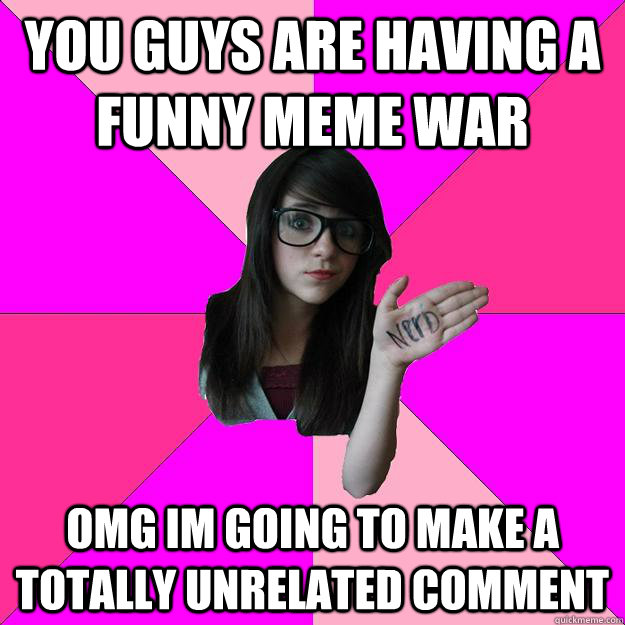 you guys are having a funny meme war OMG im going to make a totally unrelated comment  Idiot Nerd Girl