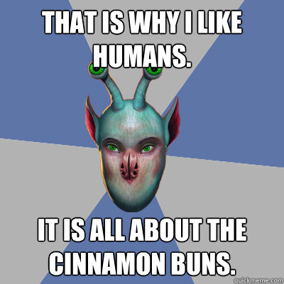 That is why I like humans. It is all about the cinnamon buns.  Naive Ax