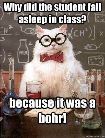 Why did the student fall asleep in class? because it was a bohr!  Chemistry Cat