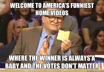 WELCOME to America's funniest home videos where the winner is always a baby and the votes don't matter  Whose Line