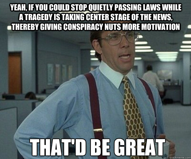 Yeah, if you could stop quietly passing laws while a tragedy is taking center stage of the news, thereby giving conspiracy nuts more motivation THAT'D BE GREAT  that would be great