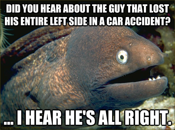 Did you hear about the guy that lost his entire left side in a car accident? ... I hear he's all right.  Bad Joke Eel