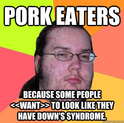 PORK EATERS Because some people <<want>> to look like they have down's syndrome.  Butthurt Dweller