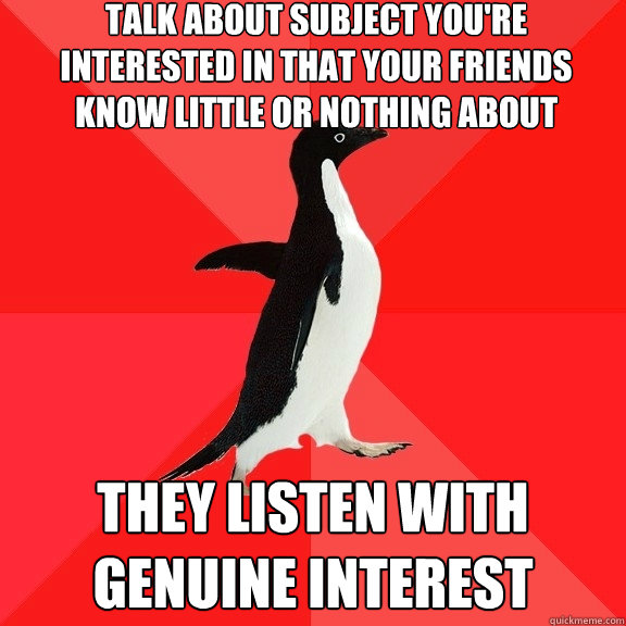 talk about subject you're interested in that your friends know little or nothing about they listen with genuine interest  Socially Awesome Penguin