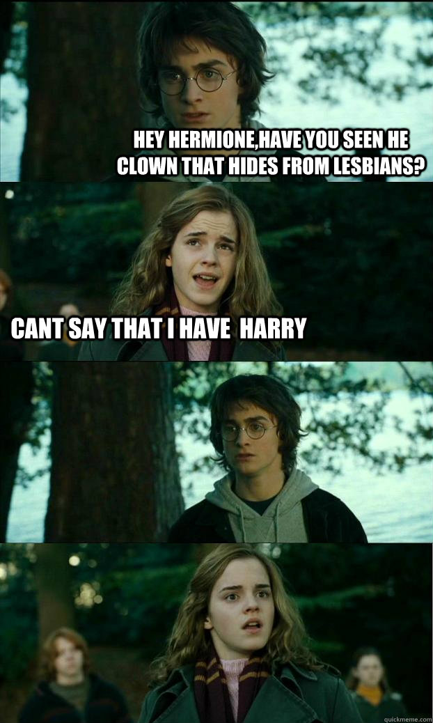 Hey Hermione,Have you seen he clown that hides from lesbians? Cant Say that i have  harry   Horny Harry