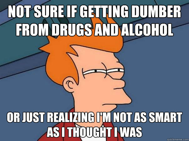 Not sure if getting dumber from drugs and alcohol Or just realizing I'm not as smart as I thought I was  Futurama Fry