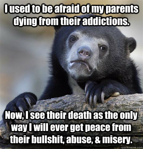 I used to be afraid of my parents dying from their addictions. Now, I see their death as the only way I will ever get peace from their bullshit, abuse, & misery.  Confession Bear