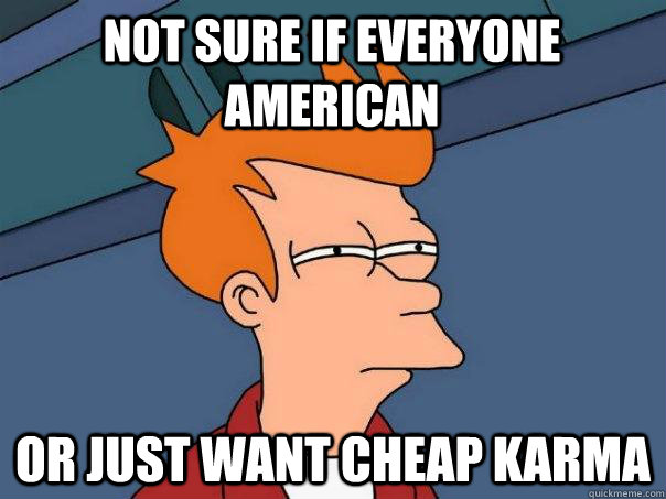 Not sure if everyone american Or just want cheap karma  Futurama Fry