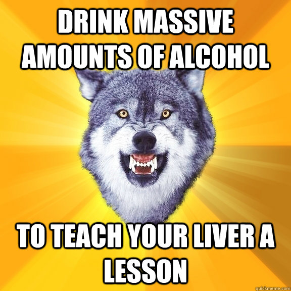 Drink massive amounts of alcohol to teach your liver a lesson  Courage Wolf