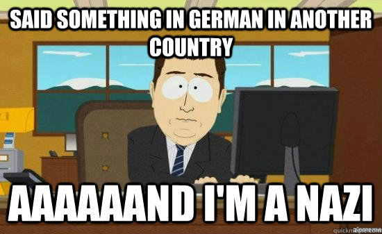 said something in german in another country AAAAaaND I'm a nazi  aaaand its gone