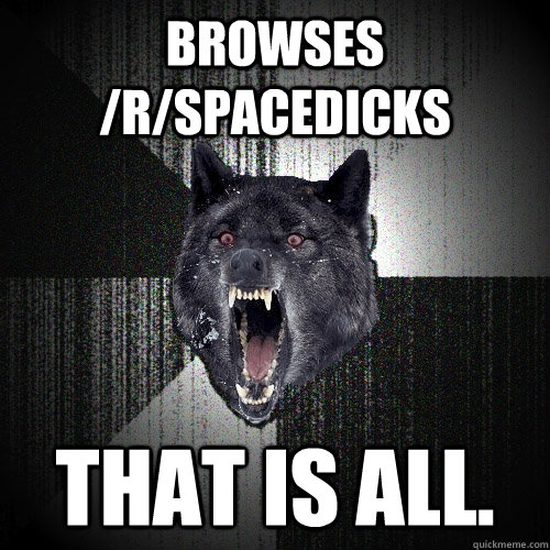 browses /r/spacedicks That is all.  Insanity Wolf