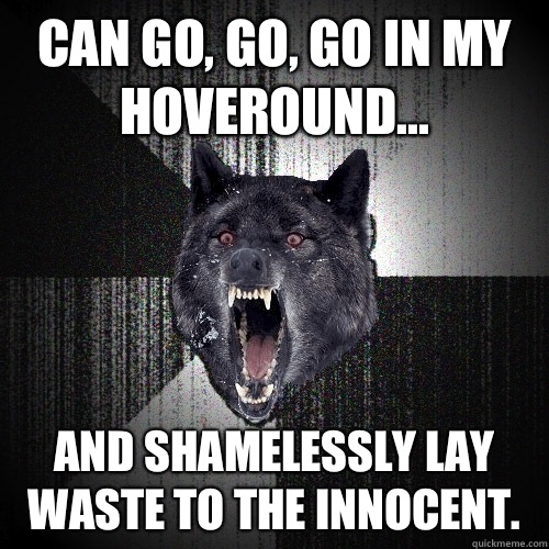 Can go, go, go in my hoveround... And shamelessly lay waste to the innocent. - Can go, go, go in my hoveround... And shamelessly lay waste to the innocent.  Insanity Wolf