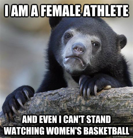 I am a female athlete And even I can't stand watching women's basketball  Confession Bear