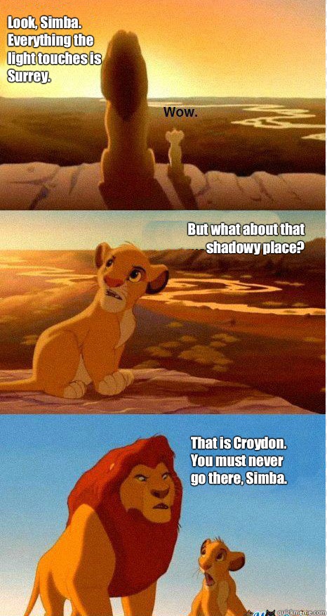 Look, Simba. Everything the light touches is Surrey. But what about that shadowy place? That is Croydon. You must never go there, Simba.  Mufasa and Simba