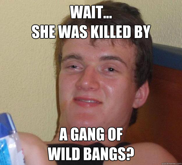 wait...
she was killed by a gang of
wild bangs?  10 Guy