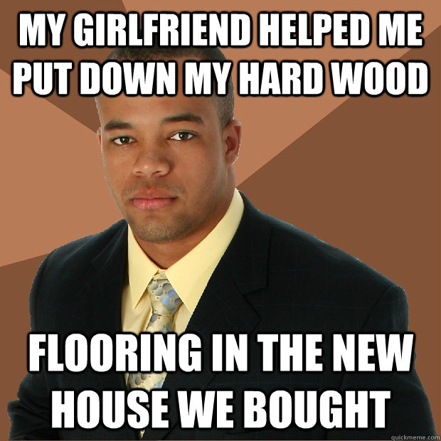 My girlfriend helped me put down my hard wood Flooring in the new house we bought     - My girlfriend helped me put down my hard wood Flooring in the new house we bought      Successful Black Man
