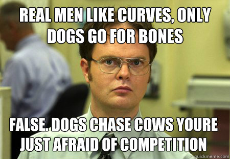 Real men like curves, only dogs go for bones False. dogs chase cows youre just afraid of competition   Dwight